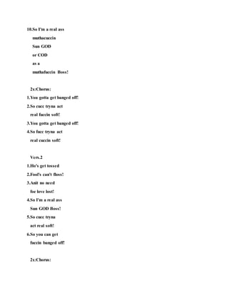 10.So I'm a real ass
muthacuccin
Sun GOD
or COD
as a
muthafuccin Boss!
2x:Chorus:
1.You gotta get banged off!
2.So cucc tryna act
real fuccin soft!
3.You gotta get banged off!
4.So fucc tryna act
real cuccin soft!
Vers.2
1.Ho's get tossed
2.Fool's can't floss!
3.Anit no need
foe love lost!
4.So I'm a real ass
Sun GOD Boss!
5.So cucc tryna
act real soft!
6.So you can get
fuccin banged off!
2x:Chorus:
 