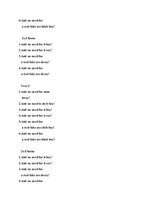 6.Anit no need foe
a real fake ass bitch boy!
2x:Chorus
1.Anit no need foe it boy!
2.Anit no need foe it coy!
3.Anit no need foe
a real fake ass decoy!
4.Anit no need foe
a real fake ass decoy!
Vers.2
1.Anit no need foe none
invoy!
2.Anit no need to do it boy!
3.Anit no need foe it boy!
4.Anit no need foe it coy!
5.Anit no need foe
a real fake ass citch boy!
6.Anit no need foe
a real fake ass bitch boy!
2x:Chorus
1.Anit no need foe it boy!
2.Anit no need foe it coy!
3.Anit no need foe
a real fake ass decoy!
4.Anit no need foe
 