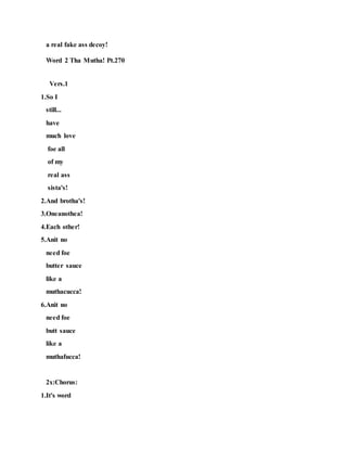 a real fake ass decoy!
Word 2 Tha Mutha! Pt.270
Vers.1
1.So I
still...
have
much love
foe all
of my
real ass
sista's!
2.And brotha's!
3.Oneanothea!
4.Each other!
5.Anit no
need foe
butter sauce
like a
muthacucca!
6.Anit no
need foe
butt sauce
like a
muthafucca!
2x:Chorus:
1.It's word
 