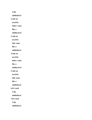 2 tha
muthafucca!
2.Anit no
need foe
butter sauce
like a
muthacucca!
3.Anit no
need foe
butt sauce
like a
muthafucca!
4.Anit no
need foe
butter sauce
like a
muthacucca!
5.Anit no
need foe
butt sauce
like a
muthafucca!
6.It's word
2 tha
muthafucca!
7.It's word
2 tha
muthafucca!
 