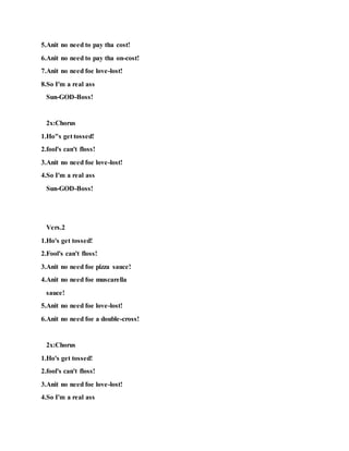 5.Anit no need to pay tha cost!
6.Anit no need to pay tha on-cost!
7.Anit no need foe love-lost!
8.So I'm a real ass
Sun-GOD-Boss!
2x:Chorus
1.Ho"s get tossed!
2.fool's can't floss!
3.Anit no need foe love-lost!
4.So I'm a real ass
Sun-GOD-Boss!
Vers.2
1.Ho's get tossed!
2.Fool's can't floss!
3.Anit no need foe pizza sauce!
4.Anit no need foe muscarella
sauce!
5.Anit no need foe love-lost!
6.Anit no need foe a double-cross!
2x:Chorus
1.Ho's get tossed!
2.fool's can't floss!
3.Anit no need foe love-lost!
4.So I'm a real ass
 