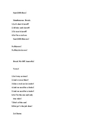 Sun-GOD-Boss!
Simultaneous Break:
1.Let's dust it izz-off!
2.All nice and sizz-oft!
3.To tear it izz-off!
4.So I'm a real ass
Sun-GOD-Bizz-oss!
5x:Bizz-oss!
5x:Bizz-i-iz-izz-oss!
Break Me Off! Amen-Ra!
Verse1
1.So I stay as truer!
2.And evenas bluer!
3.Like a real ass ice cooler!
4.Anit no need foe a fooler!
5.Anit no need foe a tooler!
6.So I’m tha one and only
true ruler!
7.Dat's of tha sun!
8.Dat get 's tha job done!
2x:Chorus
 