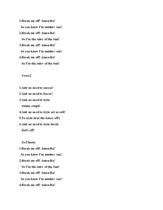 1.Break me off! Amen-Ra!
So you know I’m number one!
2.Break me off! Amen-Ra!
So I’m tha ruler of tha Sun!
3.Break me off! Amen-Ra!
So you know I’m number one!
4.Break me off! Amen-Ra!
So I’m tha ruler of tha Sun!
Verse2
1.Anit no need to sneeze!
2.Anit no need to freeze!
3.Anit no need to tryin
wanna cough!
4.Anit no need to tryin act as soft!
5.To tryin beat tha knocc off's
6.Anit no need to tryin break
fool's off!
2x:Chorus
1.Break me off! Amen-Ra!
So you know I’m number one!
2.Break me off! Amen-Ra!
So I’m tha ruler of tha Sun!
3.Break me off! Amen-Ra!
So you know I’m number one!
4.Break me off! Amen-Ra!
 
