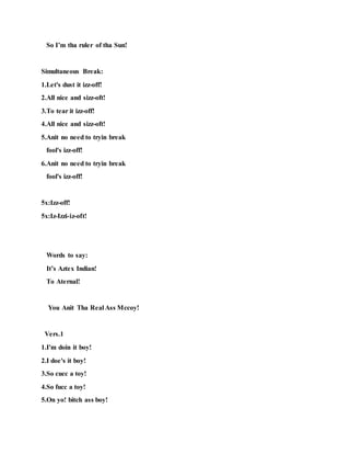So I’m tha ruler of tha Sun!
Simultaneous Break:
1.Let's dust it izz-off!
2.All nice and sizz-oft!
3.To tear it izz-off!
4.All nice and sizz-oft!
5.Anit no need to tryin break
fool's izz-off!
6.Anit no need to tryin break
fool's izz-off!
5x:Izz-off!
5x:Iz-Izzi-iz-oft!
Words to say:
It’s Aztex Indian!
To Aternal!
You Anit Tha Real Ass Mccoy!
Vers.1
1.I'm doin it boy!
2.I doe's it boy!
3.So cucc a toy!
4.So fucc a toy!
5.On yo! bitch ass boy!
 