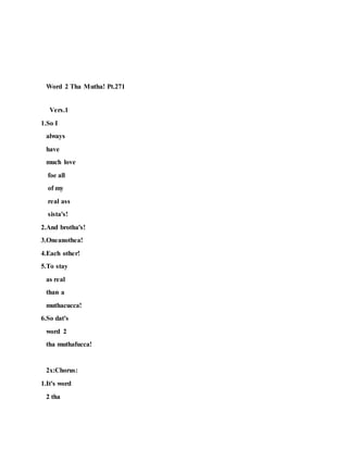 Word 2 Tha Mutha! Pt.271
Vers.1
1.So I
always
have
much love
foe all
of my
real ass
sista's!
2.And brotha's!
3.Oneanothea!
4.Each other!
5.To stay
as real
than a
muthacucca!
6.So dat's
word 2
tha muthafucca!
2x:Chorus:
1.It's word
2 tha
 