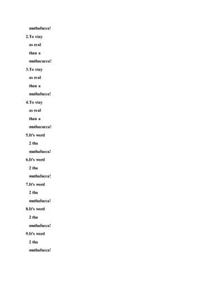 muthafucca!
2.To stay
as real
than a
muthacucca!
3.To stay
as real
than a
muthafucca!
4.To stay
as real
than a
muthacucca!
5.It's word
2 tha
muthafucca!
6.It's word
2 tha
muthafucca!
7.It's word
2 tha
muthafucca!
8.It's word
2 tha
muthafucca!
9.It's word
2 tha
muthafucca!
 