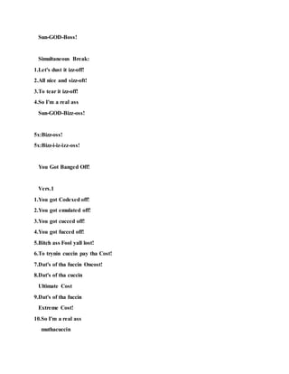 Sun-GOD-Boss!
Simultaneous Break:
1.Let's dust it izz-off!
2.All nice and sizz-oft!
3.To tear it izz-off!
4.So I'm a real ass
Sun-GOD-Bizz-oss!
5x:Bizz-oss!
5x:Bizz-i-iz-izz-oss!
You Got Banged Off!
Vers.1
1.You got Codexed off!
2.You got emulated off!
3.You got cucced off!
4.You got fucced off!
5.Bitch ass Fool yall lost!
6.To trynin cuccin pay tha Cost!
7.Dat's of tha fuccin Oncost!
8.Dat's of tha cuccin
Ultimate Cost
9.Dat's of tha fuccin
Extreme Cost!
10.So I'm a real ass
muthacuccin
 