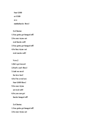 Sun GOD
or COD
as a
muthafuccin Boss!
2x:Chorus:
1.You gotta get banged off!
2.So cucc tryna act
real fuccin soft!
3.You gotta get banged off!
4.So fucc tryna act
real cuccin soft!
Vers.2
1.Ho's get tossed
2.Fool's can't floss!
3.Anit no need
foe love lost!
4.So I'm a real ass
Sun GOD Boss!
5.So cucc tryna
act real soft!
6.So you can get
fuccin banged off!
2x:Chorus:
1.You gotta get banged off!
2.So cucc tryna act
 