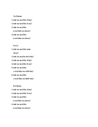 2x:Chorus
1.Anit no need foe it boy!
2.Anit no need foe it coy!
3.Anit no need foe
a real fake ass decoy!
4.Anit no need foe
a real fake ass decoy!
Vers.2
1.Anit no need foe none
invoy!
2.Anit no need to do it boy!
3.Anit no need foe it boy!
4.Anit no need foe it coy!
5.Anit no need foe
a real fake ass citch boy!
6.Anit no need foe
a real fake ass bitch boy!
2x:Chorus
1.Anit no need foe it boy!
2.Anit no need foe it coy!
3.Anit no need foe
a real fake ass decoy!
4.Anit no need foe
a real fake ass decoy!
 