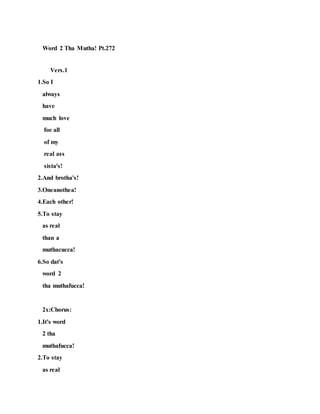Word 2 Tha Mutha! Pt.272
Vers.1
1.So I
always
have
much love
foe all
of my
real ass
sista's!
2.And brotha's!
3.Oneanothea!
4.Each other!
5.To stay
as real
than a
muthacucca!
6.So dat's
word 2
tha muthafucca!
2x:Chorus:
1.It's word
2 tha
muthafucca!
2.To stay
as real
 