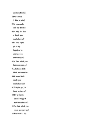 cool ass brotha!
2.Dat's word
2 Tha Mutha!
3.So you really
anit my brotha!
4.So why act like
a dumb ass
muthafucc-a!
5.So fucc tryna
go to my
brand-new-
ass-heaven
muthafucc-a!
6.So fucc all of you
fake ass succ-as!
7.All of you little
bitch ass clucc-as!
8.Or evenbitch
made ass
muthafucc-as!
9.To tryin get yo!
head as ducc-a!
10.By a starch
crease ragged
real ass chucc-a!
11.So fucc all of you
wacc ass succ-as!
12.It's word 2 tha
 