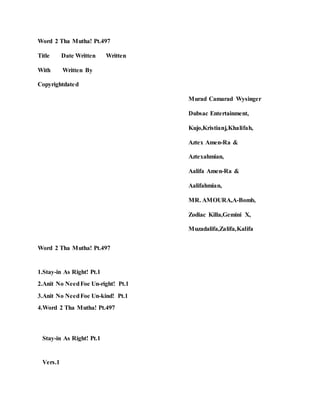 Word 2 Tha Mutha! Pt.497
Title Date Written Written
With Written By
Copyrightdated
Murad Camarad Wysinger
Dubsac Entertainment,
Kujo,Kristianj,Khalifah,
Aztex Amen-Ra &
Aztexahmian,
Aalifa Amen-Ra &
Aalifahmian,
MR. AMOURA,A-Bomb,
Zodiac Killa,Gemini X,
Muzadalifa,Zalifa,Kalifa
Word 2 Tha Mutha! Pt.497
1.Stay-in As Right! Pt.1
2.Anit No NeedFoe Un-right! Pt.1
3.Anit No NeedFoe Un-kind! Pt.1
4.Word 2 Tha Mutha! Pt.497
Stay-in As Right! Pt.1
Vers.1
 