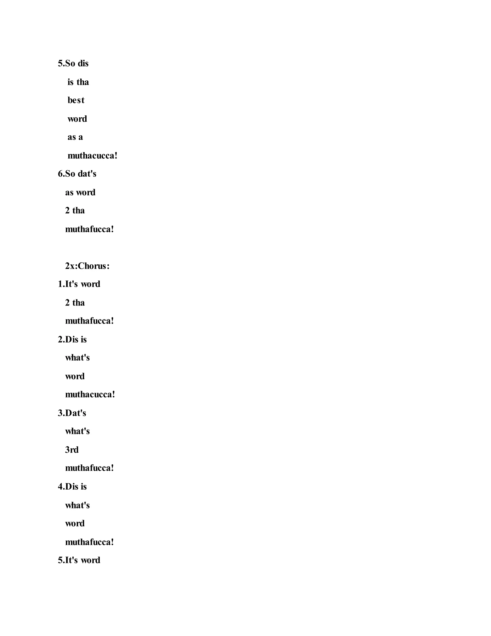 5.So dis
is tha
best
word
as a
muthacucca!
6.So dat's
as word
2 tha
muthafucca!
2x:Chorus:
1.It's word
2 tha
muthafucca!
2.Dis is
what's
word
muthacucca!
3.Dat's
what's
3rd
muthafucca!
4.Dis is
what's
word
muthafucca!
5.It's word
 