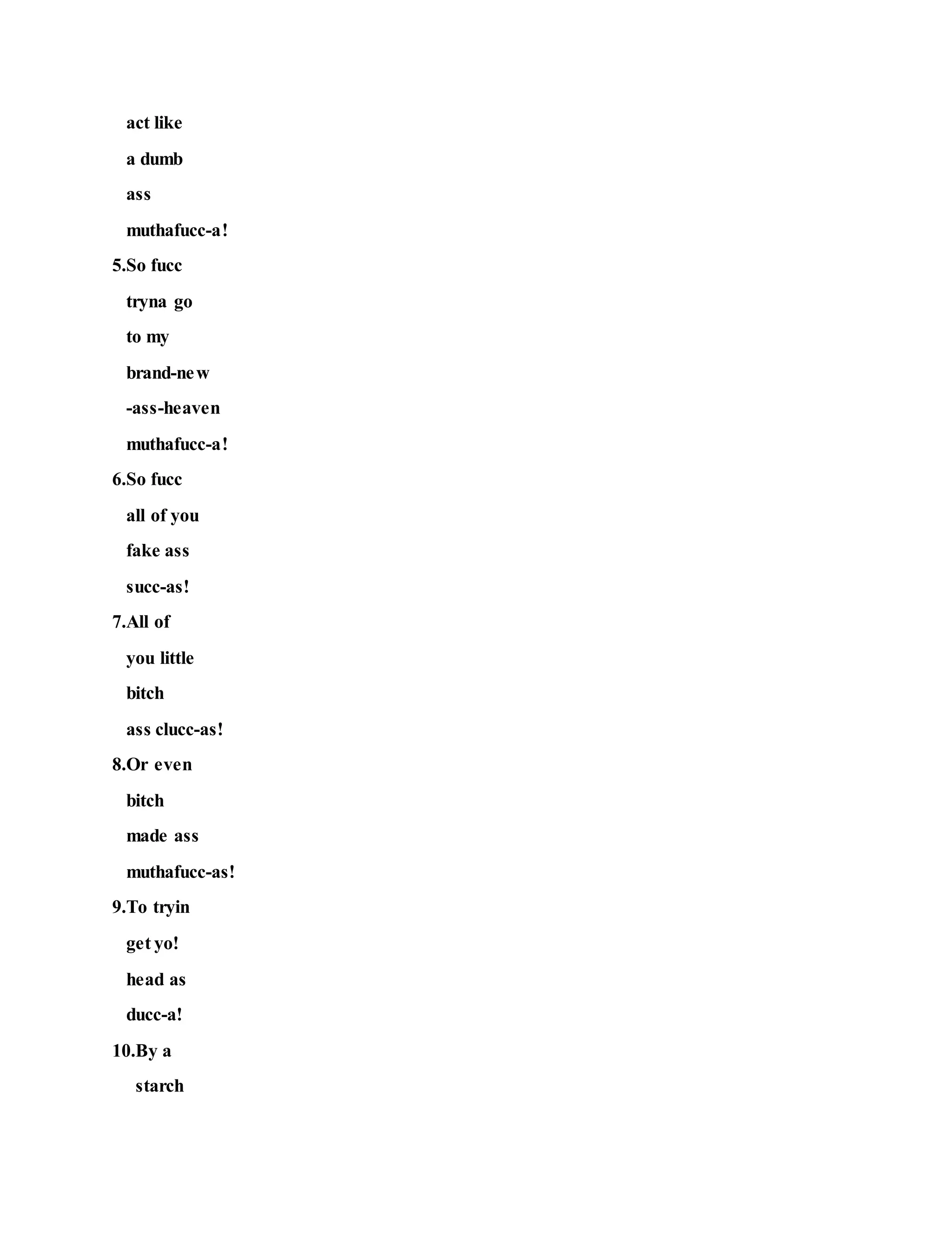 act like
a dumb
ass
muthafucc-a!
5.So fucc
tryna go
to my
brand-new
-ass-heaven
muthafucc-a!
6.So fucc
all of you
fake ass
succ-as!
7.All of
you little
bitch
ass clucc-as!
8.Or even
bitch
made ass
muthafucc-as!
9.To tryin
get yo!
head as
ducc-a!
10.By a
starch
 