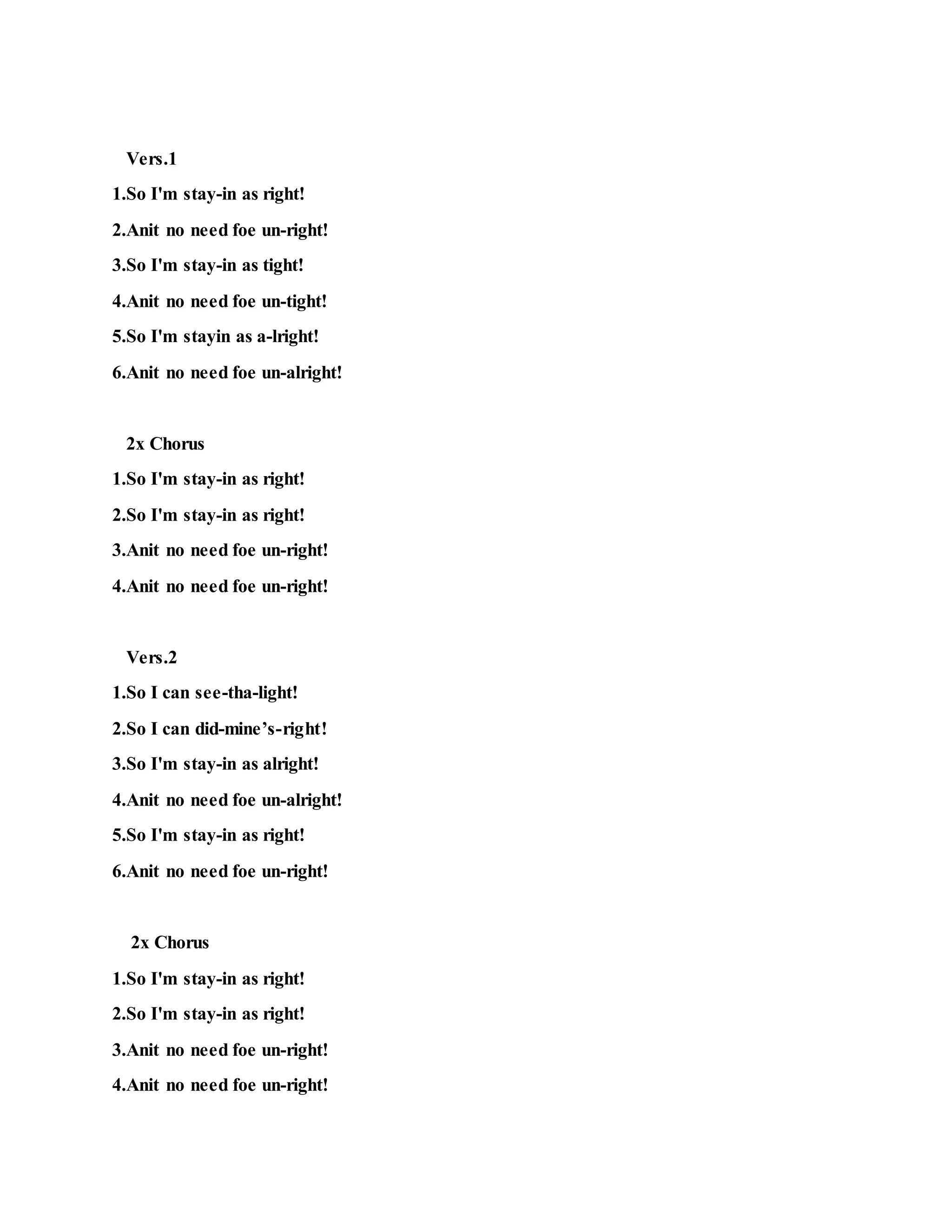 Vers.1
1.So I'm stay-in as right!
2.Anit no need foe un-right!
3.So I'm stay-in as tight!
4.Anit no need foe un-tight!
5.So I'm stayin as a-lright!
6.Anit no need foe un-alright!
2x Chorus
1.So I'm stay-in as right!
2.So I'm stay-in as right!
3.Anit no need foe un-right!
4.Anit no need foe un-right!
Vers.2
1.So I can see-tha-light!
2.So I can did-mine’s-right!
3.So I'm stay-in as alright!
4.Anit no need foe un-alright!
5.So I'm stay-in as right!
6.Anit no need foe un-right!
2x Chorus
1.So I'm stay-in as right!
2.So I'm stay-in as right!
3.Anit no need foe un-right!
4.Anit no need foe un-right!
 