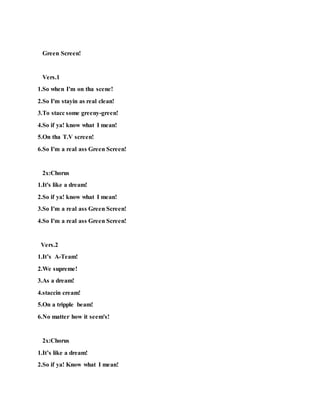 Green Screen!
Vers.1
1.So when I'm on tha scene!
2.So I'm stayin as real clean!
3.To stacc some greeny-green!
4.So if ya! know what I mean!
5.On tha T.V screen!
6.So I'm a real ass Green Screen!
2x:Chorus
1.It's like a dream!
2.So if ya! know what I mean!
3.So I'm a real ass Green Screen!
4.So I'm a real ass Green Screen!
Vers.2
1.It’s A-Team!
2.We supreme!
3.As a dream!
4.staccin cream!
5.On a tripple beam!
6.No matter how it seem's!
2x:Chorus
1.It’s like a dream!
2.So if ya! Know what I mean!
 