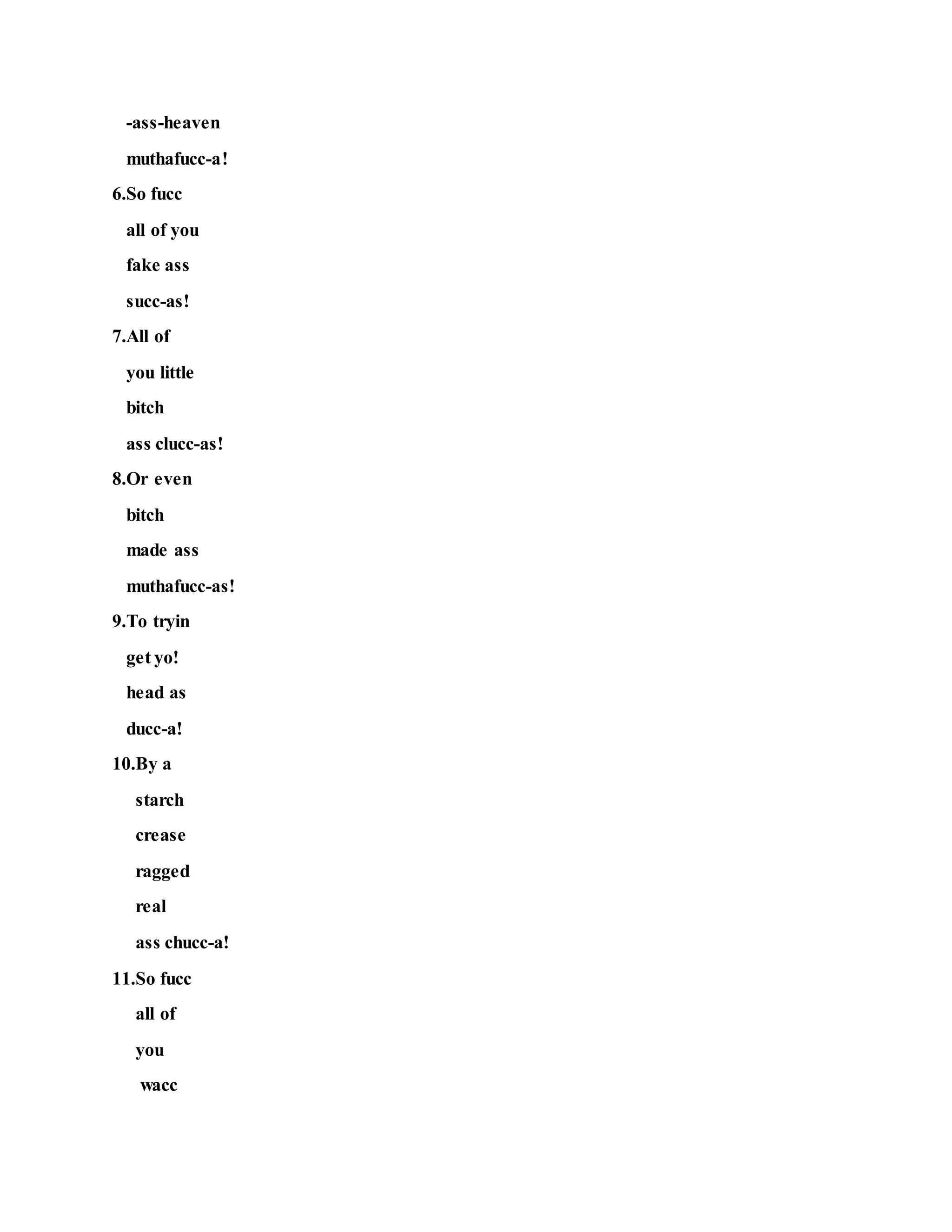 -ass-heaven
muthafucc-a!
6.So fucc
all of you
fake ass
succ-as!
7.All of
you little
bitch
ass clucc-as!
8.Or even
bitch
made ass
muthafucc-as!
9.To tryin
get yo!
head as
ducc-a!
10.By a
starch
crease
ragged
real
ass chucc-a!
11.So fucc
all of
you
wacc
 