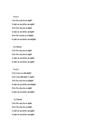Vers.1
1.So I'm stay-in as right!
2.Anit no need foe un-right!
3.So I'm stay-in as tight!
4.Anit no need foe un-tight!
5.So I'm stayin as a-lright!
6.Anit no need foe un-alright!
2x Chorus
1.So I'm stay-in as right!
2.So I'm stay-in as right!
3.Anit no need foe un-right!
4.Anit no need foe un-right!
Vers.2
1.So I can see-tha-light!
2.So I can did-mine’s-right!
3.So I'm stay-in as alright!
4.Anit no need foe un-alright!
5.So I'm stay-in as right!
6.Anit no need foe un-right!
2x Chorus
1.So I'm stay-in as right!
2.So I'm stay-in as right!
3.Anit no need foe un-right!
4.Anit no need foe un-right!
 