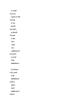 as word!
2.So I'm
stayin as 3rd!
3.So dis
is was
heard!
4.So dat's
as heard!
5.So dis
is tha
best
word
as a
muthacucca!
6.So dat's
as word
2 tha
muthafucca!
2x:Chorus:
1.It's word
2 tha
muthafucca!
2.Dis is
what's
word
muthacucca!
3.Dat's
 