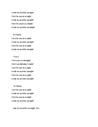 2.Anit no need foe un-right!
3.So I'm stay-in as tight!
4.Anit no need foe un-tight!
5.So I'm stayin as a-lright!
6.Anit no need foe un-alright
2x Chorus
1.So I'm stay-in as right!
2.Anit no need foe un-right!
3.So I'm stay-in as right!
4.Anit no need foe un-right!
Vers.2
1.So I can see-tha-light!
2.So I can did-mine’s-right!
3.So I'm stay-in as tight
4.Anit no need foe un-tight!
5.So I'm stay-in as right!
6.Anit no need foe un-right!
2x Chorus
1.So I'm stay-in as right!
2.Anit no need foe un-right!
3.So I'm stay-in as right!
4.Anit no need foe un-right!
Anit No NeedFoe Un-right! Pt.1
 