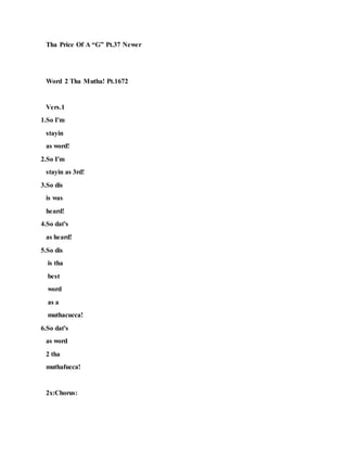 Tha Price Of A “G” Pt.37 Newer
Word 2 Tha Mutha! Pt.1672
Vers.1
1.So I'm
stayin
as word!
2.So I'm
stayin as 3rd!
3.So dis
is was
heard!
4.So dat's
as heard!
5.So dis
is tha
best
word
as a
muthacucca!
6.So dat's
as word
2 tha
muthafucca!
2x:Chorus:
 