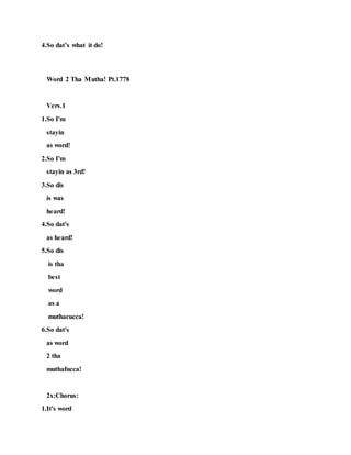 4.So dat’s what it do!
Word 2 Tha Mutha! Pt.1778
Vers.1
1.So I'm
stayin
as word!
2.So I'm
stayin as 3rd!
3.So dis
is was
heard!
4.So dat's
as heard!
5.So dis
is tha
best
word
as a
muthacucca!
6.So dat's
as word
2 tha
muthafucca!
2x:Chorus:
1.It's word
 