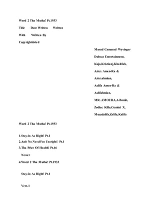 Word 2 Tha Mutha! Pt.1933
Title Date Written Written
With Written By
Copyrightdated
Murad Camarad Wysinger
Dubsac Entertainment,
Kujo,Kristianj,Khalifah,
Aztex Amen-Ra &
Aztexahmian,
Aalifa Amen-Ra &
Aalifahmian,
MR. AMOURA,A-Bomb,
Zodiac Killa,Gemini X,
Muzadalifa,Zalifa,Kalifa
Word 2 Tha Mutha! Pt.1933
1.Stay-in As Right! Pt.1
2.Anit No NeedFoe Un-right! Pt.1
3.Tha Price Of Health! Pt.46
Newer
4.Word 2 Tha Mutha! Pt.1933
Stay-in As Right! Pt.1
Vers.1
 