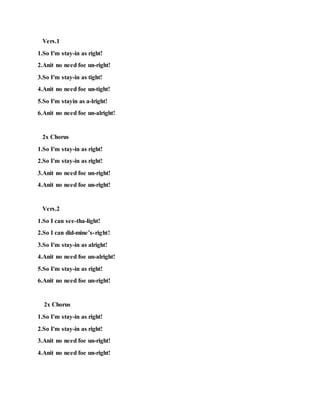 Vers.1
1.So I'm stay-in as right!
2.Anit no need foe un-right!
3.So I'm stay-in as tight!
4.Anit no need foe un-tight!
5.So I'm stayin as a-lright!
6.Anit no need foe un-alright!
2x Chorus
1.So I'm stay-in as right!
2.So I'm stay-in as right!
3.Anit no need foe un-right!
4.Anit no need foe un-right!
Vers.2
1.So I can see-tha-light!
2.So I can did-mine’s-right!
3.So I'm stay-in as alright!
4.Anit no need foe un-alright!
5.So I'm stay-in as right!
6.Anit no need foe un-right!
2x Chorus
1.So I'm stay-in as right!
2.So I'm stay-in as right!
3.Anit no need foe un-right!
4.Anit no need foe un-right!
 