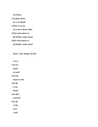 2x:Chorus
1.So please listen
my very friend!
2.Their is no one
Never,Ever better than!
3.Dat’s also known as
dat brother name amen!
4.Dat’s also known as
dat brother name amen!
Word 2 Tha Mutha! Pt.1953
Vers.1
1.So I'm
stayin
as word!
2.So I'm
stayin as 3rd!
3.So dis
is was
heard!
4.So dat's
as heard!
5.So dis
is tha
best
word
 