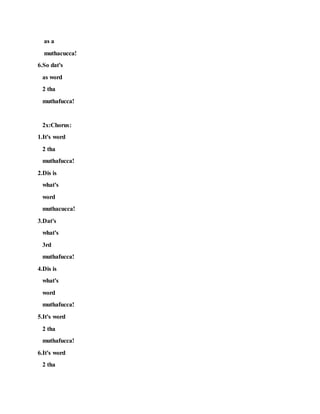 as a
muthacucca!
6.So dat's
as word
2 tha
muthafucca!
2x:Chorus:
1.It's word
2 tha
muthafucca!
2.Dis is
what's
word
muthacucca!
3.Dat's
what's
3rd
muthafucca!
4.Dis is
what's
word
muthafucca!
5.It's word
2 tha
muthafucca!
6.It's word
2 tha
 
