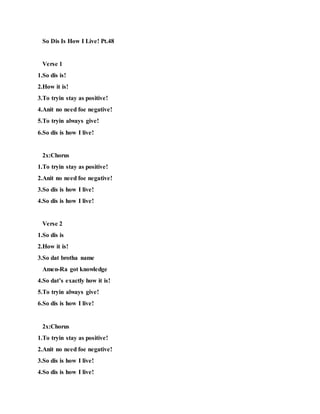 So Dis Is How I Live! Pt.48
Verse 1
1.So dis is!
2.How it is!
3.To tryin stay as positive!
4.Anit no need foe negative!
5.To tryin always give!
6.So dis is how I live!
2x:Chorus
1.To tryin stay as positive!
2.Anit no need foe negative!
3.So dis is how I live!
4.So dis is how I live!
Verse 2
1.So dis is
2.How it is!
3.So dat brotha name
Amen-Ra got knowledge
4.So dat’s exactly how it is!
5.To tryin always give!
6.So dis is how I live!
2x:Chorus
1.To tryin stay as positive!
2.Anit no need foe negative!
3.So dis is how I live!
4.So dis is how I live!
 