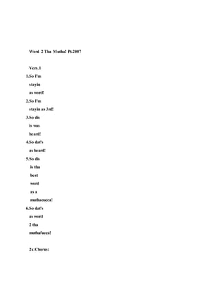 Word 2 Tha Mutha! Pt.2007
Vers.1
1.So I'm
stayin
as word!
2.So I'm
stayin as 3rd!
3.So dis
is was
heard!
4.So dat's
as heard!
5.So dis
is tha
best
word
as a
muthacucca!
6.So dat's
as word
2 tha
muthafucca!
2x:Chorus:
 