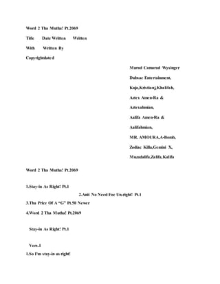 Word 2 Tha Mutha! Pt.2069
Title Date Written Written
With Written By
Copyrightdated
Murad Camarad Wysinger
Dubsac Entertainment,
Kujo,Kristianj,Khalifah,
Aztex Amen-Ra &
Aztexahmian,
Aalifa Amen-Ra &
Aalifahmian,
MR. AMOURA,A-Bomb,
Zodiac Killa,Gemini X,
Muzadalifa,Zalifa,Kalifa
Word 2 Tha Mutha! Pt.2069
1.Stay-in As Right! Pt.1
2.Anit No Need Foe Un-right! Pt.1
3.Tha Price Of A “G” Pt.50 Newer
4.Word 2 Tha Mutha! Pt.2069
Stay-in As Right! Pt.1
Vers.1
1.So I'm stay-in as right!
 