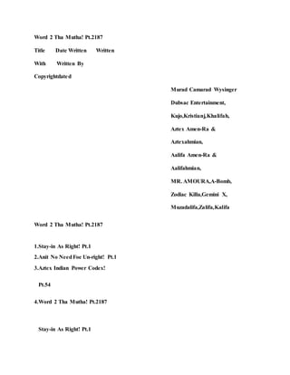 Word 2 Tha Mutha! Pt.2187
Title Date Written Written
With Written By
Copyrightdated
Murad Camarad Wysinger
Dubsac Entertainment,
Kujo,Kristianj,Khalifah,
Aztex Amen-Ra &
Aztexahmian,
Aalifa Amen-Ra &
Aalifahmian,
MR. AMOURA,A-Bomb,
Zodiac Killa,Gemini X,
Muzadalifa,Zalifa,Kalifa
Word 2 Tha Mutha! Pt.2187
1.Stay-in As Right! Pt.1
2.Anit No NeedFoe Un-right! Pt.1
3.Aztex Indian Power Codex!
Pt.54
4.Word 2 Tha Mutha! Pt.2187
Stay-in As Right! Pt.1
 