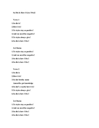 So Dis Is How I Live! Pt.62
Verse 1
1.So dis is!
2.How it is!
3.To tryin stay as positive!
4.Anit no need foe negative!
5.To tryin always give!
6.So dis is how I live!
2x:Chorus
1.To tryin stay as positive!
2.Anit no need foe negative!
3.So dis is how I live!
4.So dis is how I live!
Verse 2
1.So dis is
2.How it is!
3.So dat brotha name
Amen-Ra got knowledge
4.So dat’s exactly how it is!
5.To tryin always give!
6.So dis is how I live!
2x:Chorus
1.To tryin stay as positive!
2.Anit no need foe negative!
3.So dis is how I live!
4.So dis is how I live!
 