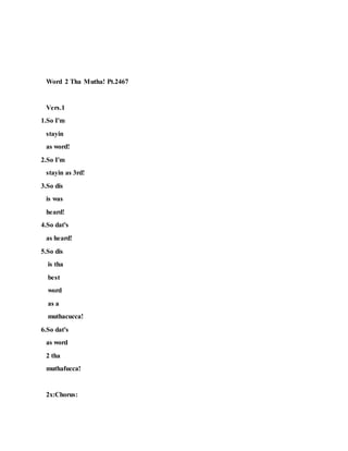 Word 2 Tha Mutha! Pt.2467
Vers.1
1.So I'm
stayin
as word!
2.So I'm
stayin as 3rd!
3.So dis
is was
heard!
4.So dat's
as heard!
5.So dis
is tha
best
word
as a
muthacucca!
6.So dat's
as word
2 tha
muthafucca!
2x:Chorus:
 