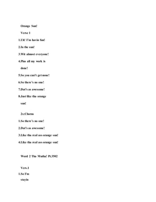 Orange Sun!
Verse 1
1.Uh! I’m havin fun!
2.In the sun!
3.Wit almost everyone!
4.Plus all my work is
done!
5.So you can’t get none!
6.So there’s no one!
7.Dat’s as awesome!
8.Just like tha orange
sun!
2x:Chorus
1.So there’s no one!
2.Dat’s as awesome!
3.Like tha real ass orange sun!
4.Like tha real ass orange sun!
Word 2 Tha Mutha! Pt.3502
Vers.1
1.So I'm
stayin
 