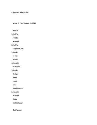 4.So dat’s what it do!
Word 2 Tha Mutha! Pt.3745
Vers.1
1.So I'm
stayin
as word!
2.So I'm
stayin as 3rd!
3.So dis
is was
heard!
4.So dat's
as heard!
5.So dis
is tha
best
word
as a
muthacucca!
6.So dat's
as word
2 tha
muthafucca!
2x:Chorus:
 