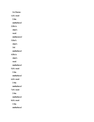 2x:Chorus:
1.It's word
2 tha
muthafucca!
2.Dis is
what's
word
muthacucca!
3.Dat's
what's
3rd
muthafucca!
4.Dis is
what's
word
muthafucca!
5.It's word
2 tha
muthafucca!
6.It's word
2 tha
muthafucca!
7.It's word
2 tha
muthafucca!
8.It's word
2 tha
muthafucca!
 