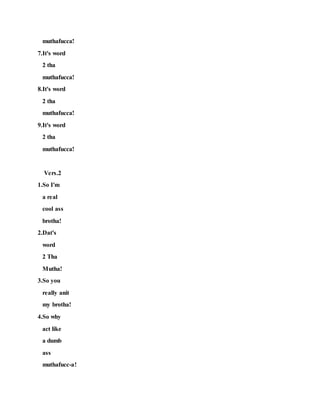 muthafucca!
7.It's word
2 tha
muthafucca!
8.It's word
2 tha
muthafucca!
9.It's word
2 tha
muthafucca!
Vers.2
1.So I'm
a real
cool ass
brotha!
2.Dat's
word
2 Tha
Mutha!
3.So you
really anit
my brotha!
4.So why
act like
a dumb
ass
muthafucc-a!
 