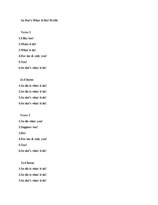 So Dat’s What It Do! Pt.106
Verse 1
1.I like too!
2.Make it do!
3.What it do!
4.Foe me & only you!
5.Too!
6.So dat’s what it do!
2x:Chorus
1.So dis is what it do!
2.So dis is what it do!
3.So dat’s what it do!
4.So dat’s what it do!
Verse 2
1.So dis what you!
2.Suppose too!
3.Do!
4.Foe me & only you!
5.Too!
6.So dat’s what it do!
2x:Chorus
1.So dis is what it do!
2.So dis is what it do!
3.So dat’s what it do!
 