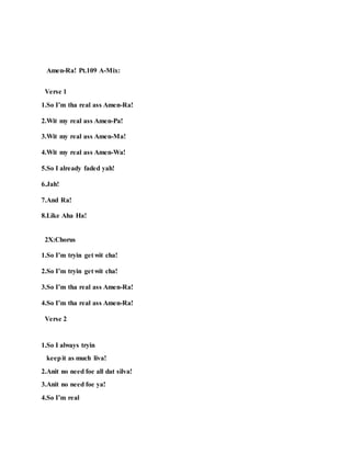 Amen-Ra! Pt.109 A-Mix:
Verse 1
1.So I’m tha real ass Amen-Ra!
2.Wit my real ass Amen-Pa!
3.Wit my real ass Amen-Ma!
4.Wit my real ass Amen-Wa!
5.So I already faded yah!
6.Jah!
7.And Ra!
8.Like Aha Ha!
2X:Chorus
1.So I’m tryin get wit cha!
2.So I’m tryin get wit cha!
3.So I’m tha real ass Amen-Ra!
4.So I’m tha real ass Amen-Ra!
Verse 2
1.So I always tryin
keepit as much liva!
2.Anit no need foe all dat silva!
3.Anit no need foe ya!
4.So I’m real
 