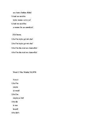 ass Aztex Indian Rida!
5.Anit no need to
tryin wanna serve ya!
6.Anit no need foe
a wanna be ass murdera!
2X:Chorus
1.So I’m tryin get wit cha!
2.So I’m tryin get wit cha!
3.So I’m tha real ass Amen-Ra!
4.So I’m tha real ass Amen-Ra!
Word 2 Tha Mutha! Pt.3978
Vers.1
1.So I'm
stayin
as word!
2.So I'm
stayin as 3rd!
3.So dis
is was
heard!
4.So dat's
 