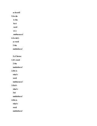 as heard!
5.So dis
is tha
best
word
as a
muthacucca!
6.So dat's
as word
2 tha
muthafucca!
2x:Chorus:
1.It's word
2 tha
muthafucca!
2.Dis is
what's
word
muthacucca!
3.Dat's
what's
3rd
muthafucca!
4.Dis is
what's
word
muthafucca!
 