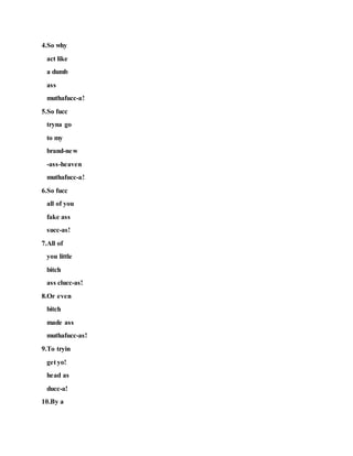 4.So why
act like
a dumb
ass
muthafucc-a!
5.So fucc
tryna go
to my
brand-new
-ass-heaven
muthafucc-a!
6.So fucc
all of you
fake ass
succ-as!
7.All of
you little
bitch
ass clucc-as!
8.Or even
bitch
made ass
muthafucc-as!
9.To tryin
get yo!
head as
ducc-a!
10.By a
 