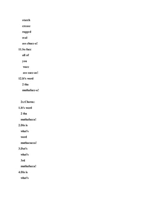 starch
crease
ragged
real
ass chucc-a!
11.So fucc
all of
you
wacc
ass succ-as!
12.It's word
2 tha
muthafucc-a!
2x:Chorus:
1.It's word
2 tha
muthafucca!
2.Dis is
what's
word
muthacucca!
3.Dat's
what's
3rd
muthafucca!
4.Dis is
what's
 
