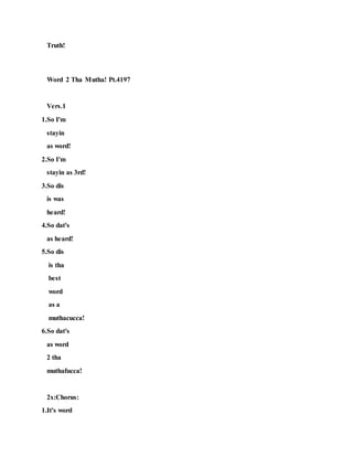 Truth!
Word 2 Tha Mutha! Pt.4197
Vers.1
1.So I'm
stayin
as word!
2.So I'm
stayin as 3rd!
3.So dis
is was
heard!
4.So dat's
as heard!
5.So dis
is tha
best
word
as a
muthacucca!
6.So dat's
as word
2 tha
muthafucca!
2x:Chorus:
1.It's word
 