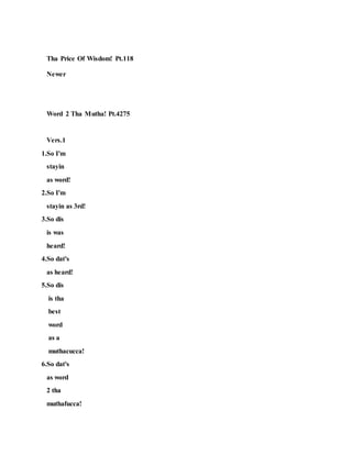 Tha Price Of Wisdom! Pt.118
Newer
Word 2 Tha Mutha! Pt.4275
Vers.1
1.So I'm
stayin
as word!
2.So I'm
stayin as 3rd!
3.So dis
is was
heard!
4.So dat's
as heard!
5.So dis
is tha
best
word
as a
muthacucca!
6.So dat's
as word
2 tha
muthafucca!
 
