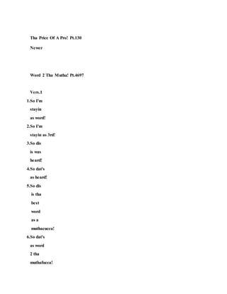 Tha Price Of A Pro! Pt.130
Newer
Word 2 Tha Mutha! Pt.4697
Vers.1
1.So I'm
stayin
as word!
2.So I'm
stayin as 3rd!
3.So dis
is was
heard!
4.So dat's
as heard!
5.So dis
is tha
best
word
as a
muthacucca!
6.So dat's
as word
2 tha
muthafucca!
 