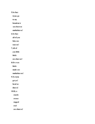 5.So fucc
tryna go
to my
brand-new
-ass-heaven
muthafucc-a!
6.So fucc
all of you
fake ass
succ-as!
7.All of
you little
bitch
ass clucc-as!
8.Or even
bitch
made ass
muthafucc-as!
9.To tryin
get yo!
head as
ducc-a!
10.By a
starch
crease
ragged
real
ass chucc-a!
 